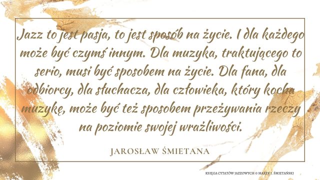 Jazz to jest pasja, to jest sposób na życie. I dla każdego może być czymś innym. Dla muzyka, traktującego to serio, musi być sposobem na życie. Dla fana, dla odbiorcy, dla słuchacza, dla człowieka, który kocha muzykę, może być też sposobem przeżywania rzeczy na poziomie swojej wrażliwości.